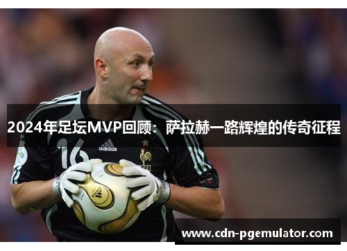 2024年足坛MVP回顾：萨拉赫一路辉煌的传奇征程
