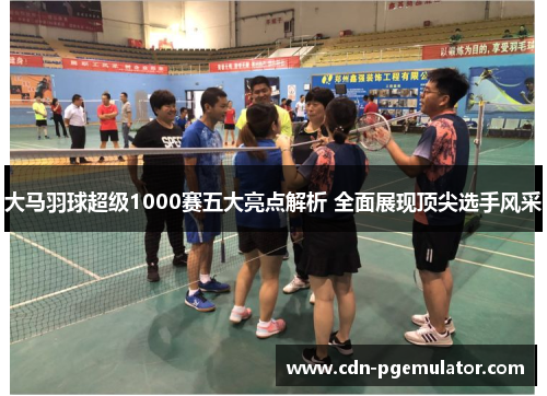大马羽球超级1000赛五大亮点解析 全面展现顶尖选手风采