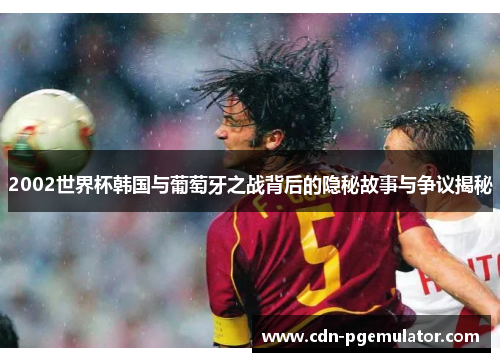 2002世界杯韩国与葡萄牙之战背后的隐秘故事与争议揭秘