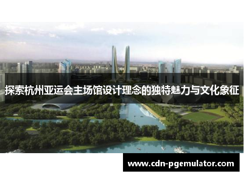 探索杭州亚运会主场馆设计理念的独特魅力与文化象征
