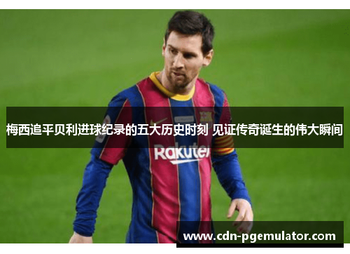 梅西追平贝利进球纪录的五大历史时刻 见证传奇诞生的伟大瞬间