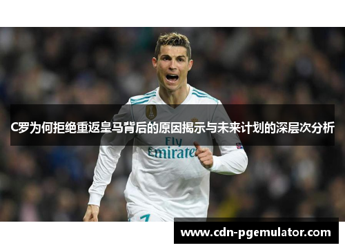 C罗为何拒绝重返皇马背后的原因揭示与未来计划的深层次分析