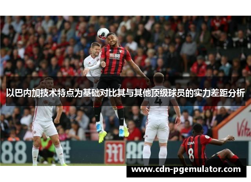 以巴内加技术特点为基础对比其与其他顶级球员的实力差距分析