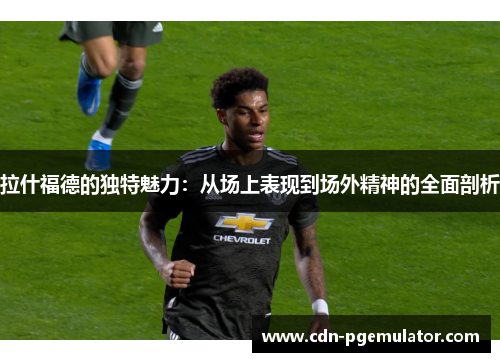 拉什福德的独特魅力：从场上表现到场外精神的全面剖析
