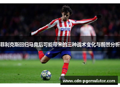 菲利克斯回归马竞后可能带来的三种战术变化与前景分析