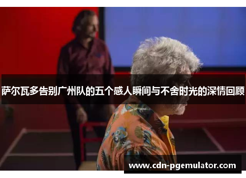 萨尔瓦多告别广州队的五个感人瞬间与不舍时光的深情回顾