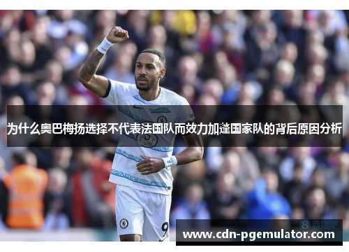 为什么奥巴梅扬选择不代表法国队而效力加蓬国家队的背后原因分析