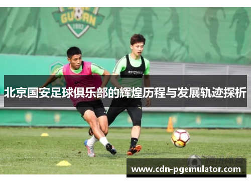 北京国安足球俱乐部的辉煌历程与发展轨迹探析