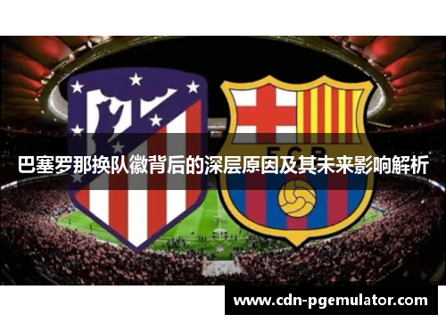巴塞罗那换队徽背后的深层原因及其未来影响解析