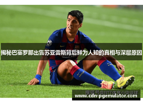 揭秘巴塞罗那出售苏亚雷斯背后鲜为人知的真相与深层原因