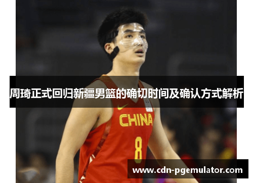 周琦正式回归新疆男篮的确切时间及确认方式解析 周琦正式回归新疆男篮的确切时间及确认方式解析