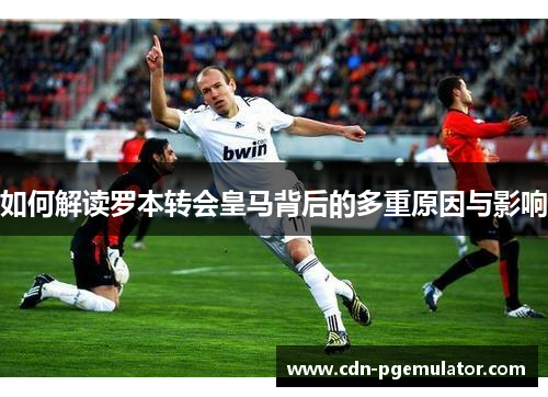 如何解读罗本转会皇马背后的多重原因与影响
