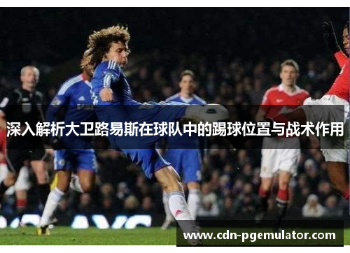 深入解析大卫路易斯在球队中的踢球位置与战术作用