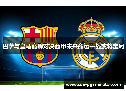 巴萨与皇马巅峰对决西甲未来命运一战或将定局