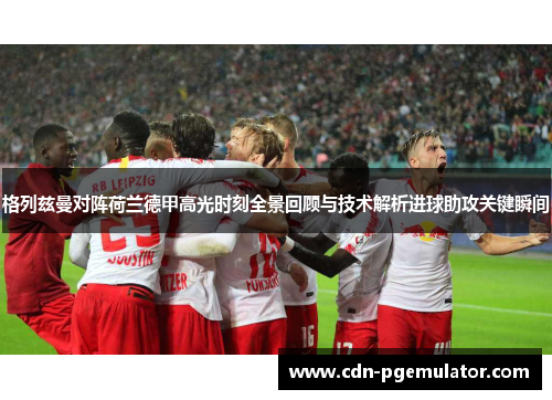 格列兹曼对阵荷兰德甲高光时刻全景回顾与技术解析进球助攻关键瞬间