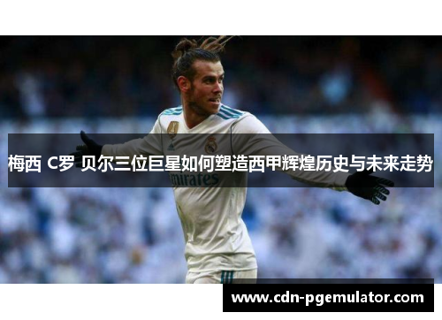 梅西 C罗 贝尔三位巨星如何塑造西甲辉煌历史与未来走势