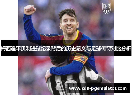 梅西追平贝利进球纪录背后的历史意义与足球传奇对比分析