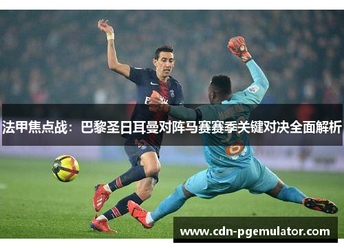 法甲焦点战：巴黎圣日耳曼对阵马赛赛季关键对决全面解析