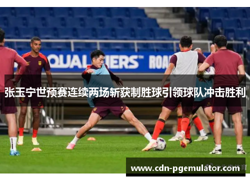 张玉宁世预赛连续两场斩获制胜球引领球队冲击胜利
