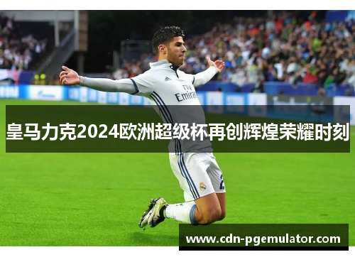 皇马力克2024欧洲超级杯再创辉煌荣耀时刻 皇马力克2024欧洲超级杯再创辉煌荣耀时刻