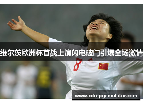 维尔茨欧洲杯首战上演闪电破门引爆全场激情 维尔茨欧洲杯首战上演闪电破门引爆全场激情