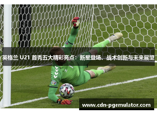 英格兰 U21 首秀五大精彩亮点：新星登场、战术创新与未来展望