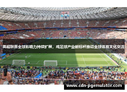英超联赛全球影响力持续扩展，成足球产业新标杆推动全球体育文化交流