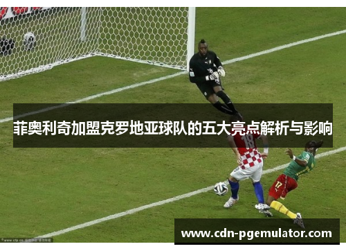 菲奥利奇加盟克罗地亚球队的五大亮点解析与影响