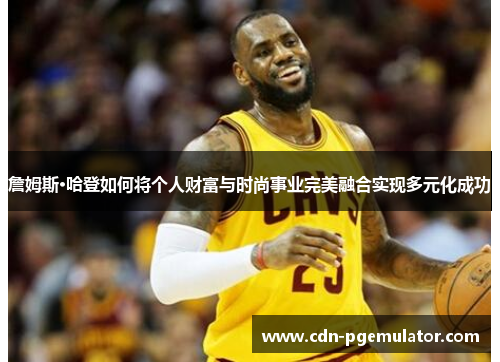 詹姆斯·哈登如何将个人财富与时尚事业完美融合实现多元化成功