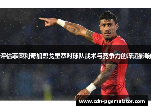 评估菲奥利奇加盟戈里察对球队战术与竞争力的深远影响