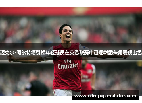 迈克尔·阿尔特塔引领年轻球员在英乙联赛中迅速崭露头角表现出色