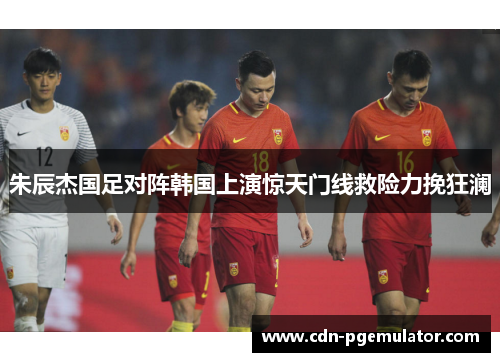 朱辰杰国足对阵韩国上演惊天门线救险力挽狂澜