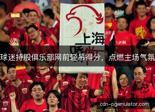 球迷持股俱乐部网前轻吊得分，点燃主场气氛