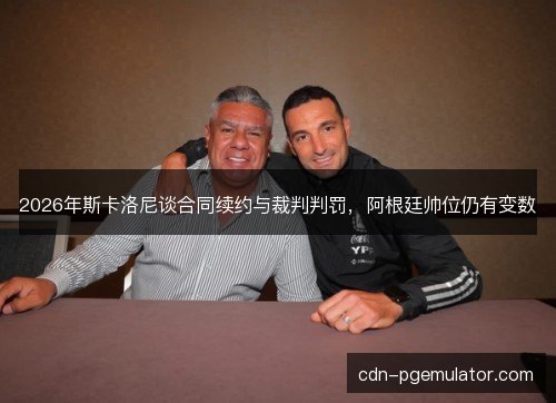 2026年斯卡洛尼谈合同续约与裁判判罚，阿根廷帅位仍有变数