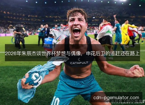 2026年朱辰杰谈世界杯梦想与偶像，申花后卫的追赶还在路上